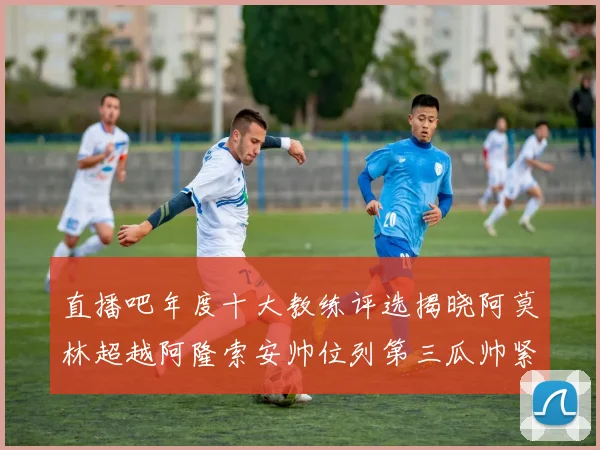 直播吧年度十大教练评选揭晓阿莫林超越阿隆索安帅位列第三瓜帅紧随其后