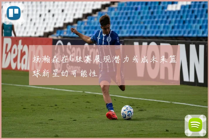 杨瀚森在G联赛展现潜力或成未来篮球新星的可能性