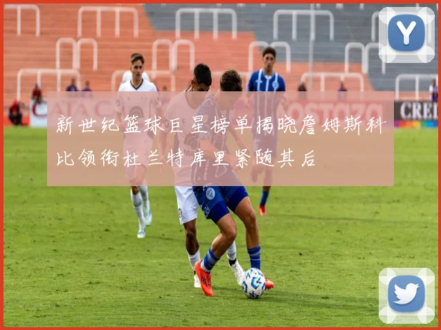 新世纪篮球巨星榜单揭晓詹姆斯科比领衔杜兰特库里紧随其后