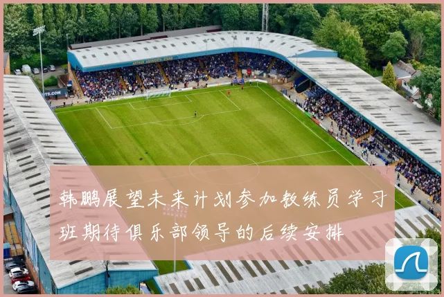 韩鹏展望未来计划参加教练员学习班期待俱乐部领导的后续安排