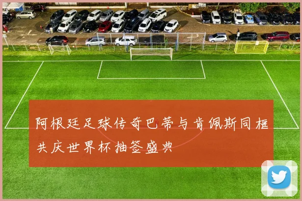 阿根廷足球传奇巴蒂与肯佩斯同框共庆世界杯抽签盛典