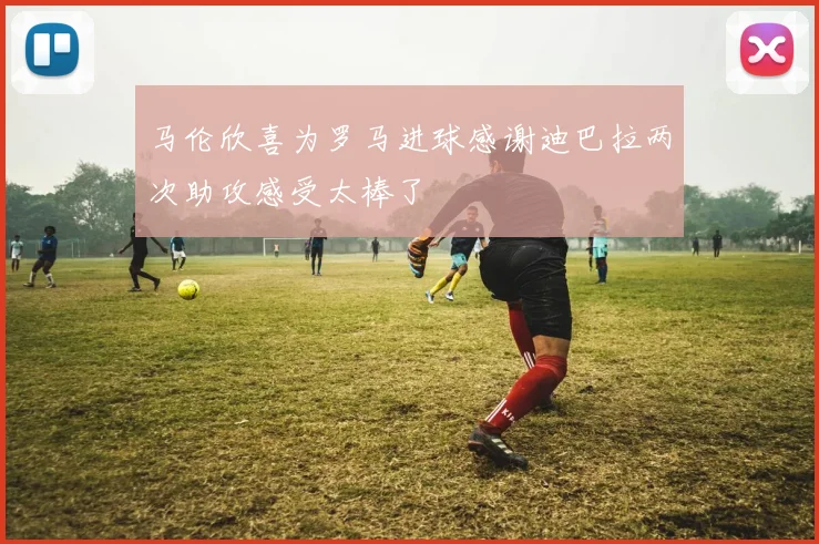 马伦欣喜为罗马进球感谢迪巴拉两次助攻感受太棒了