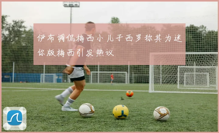 伊布调侃梅西小儿子西罗称其为迷你版梅西引发热议
