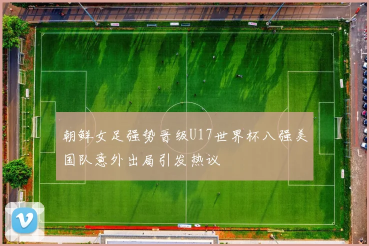 朝鲜女足强势晋级U17世界杯八强美国队意外出局引发热议