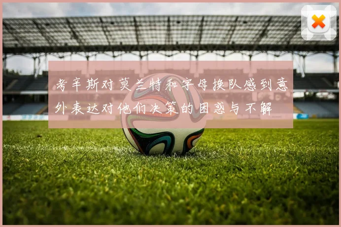 考辛斯对莫兰特和字母换队感到意外表达对他们决策的困惑与不解