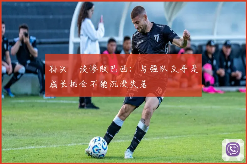 孙兴慜谈惨败巴西：与强队交手是成长机会不能沉浸失落