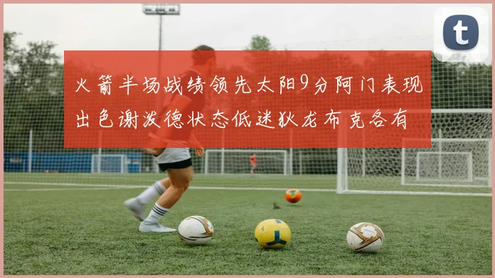 火箭半场战绩领先太阳9分阿门表现出色谢泼德状态低迷狄龙布克各有贡献