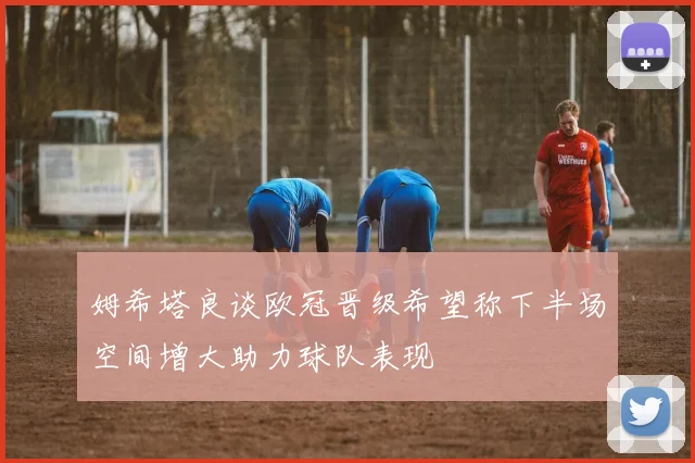 姆希塔良谈欧冠晋级希望称下半场空间增大助力球队表现