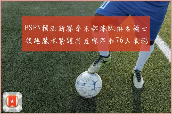 ESPN预测新赛季东部球队排名骑士领跑魔术紧随其后绿军和76人表现各异