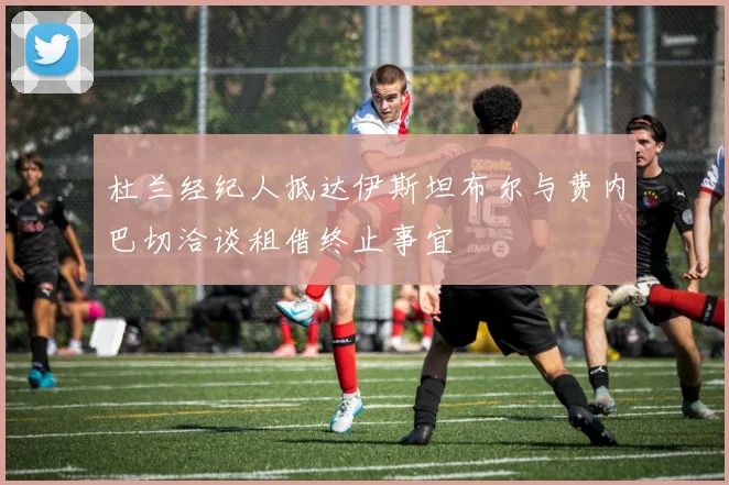 杜兰经纪人抵达伊斯坦布尔与费内巴切洽谈租借终止事宜