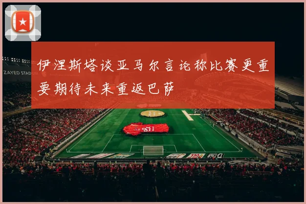伊涅斯塔谈亚马尔言论称比赛更重要期待未来重返巴萨