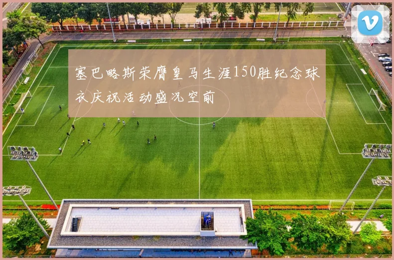 塞巴略斯荣膺皇马生涯150胜纪念球衣庆祝活动盛况空前