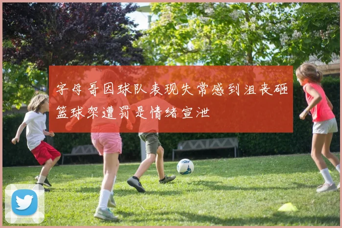 字母哥因球队表现失常感到沮丧砸篮球架遭罚是情绪宣泄