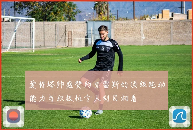 爱将塔帅盛赞约克雷斯的顶级跑动能力与积极性令人刮目相看