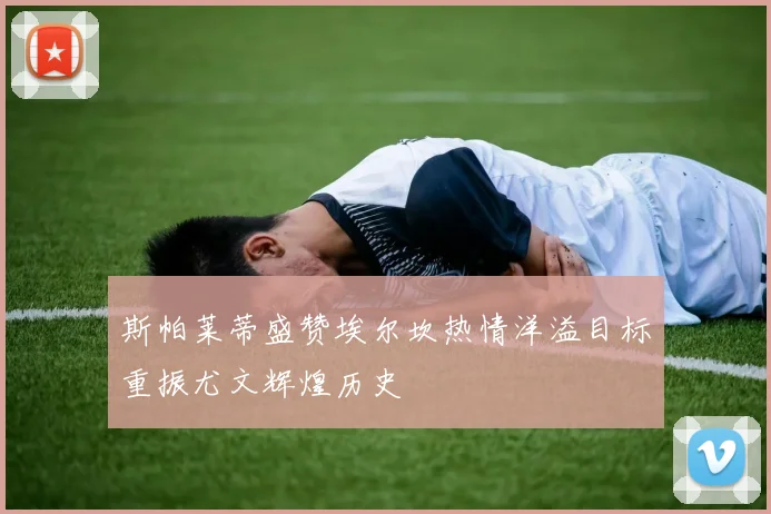 斯帕莱蒂盛赞埃尔坎热情洋溢目标重振尤文辉煌历史