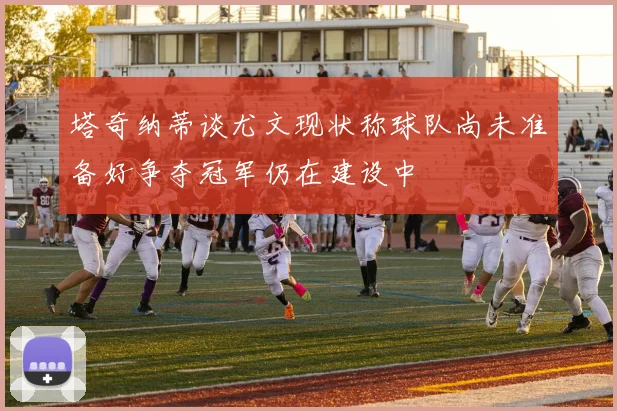 塔奇纳蒂谈尤文现状称球队尚未准备好争夺冠军仍在建设中