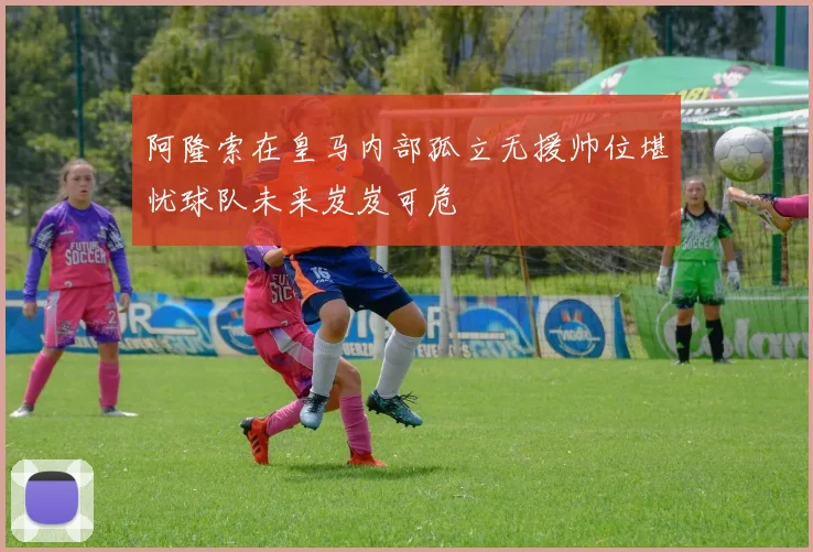 阿隆索在皇马内部孤立无援帅位堪忧球队未来岌岌可危