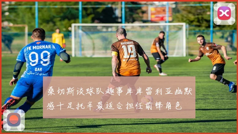 桑切斯谈球队趣事库库雷利亚幽默感十足托辛最适合担任前锋角色