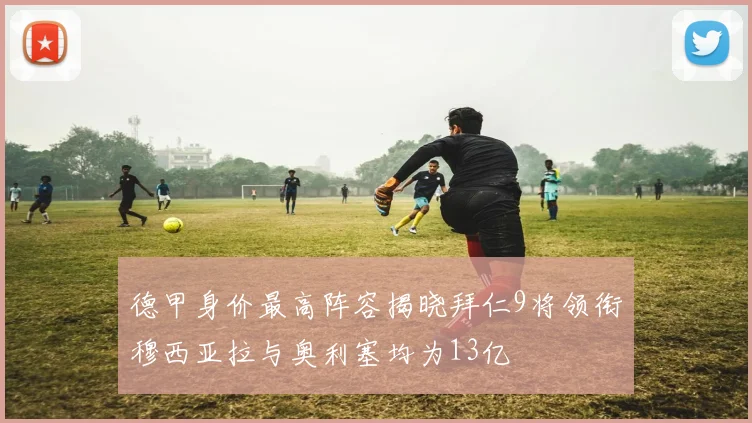 德甲身价最高阵容揭晓拜仁9将领衔穆西亚拉与奥利塞均为13亿