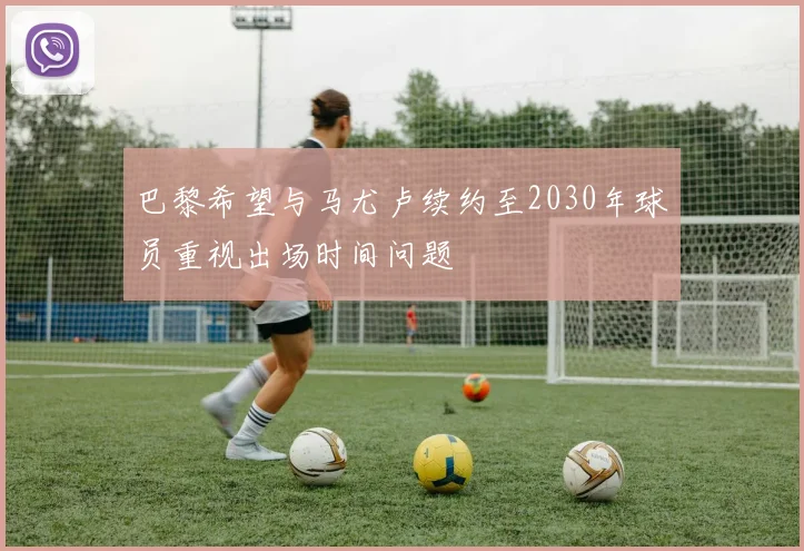 巴黎希望与马尤卢续约至2030年球员重视出场时间问题