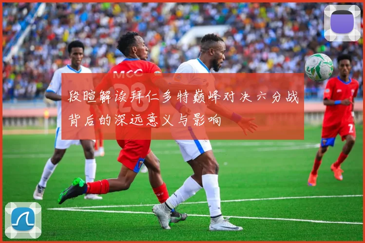 段暄解读拜仁多特巅峰对决六分战背后的深远意义与影响