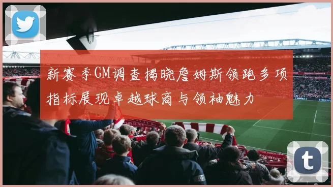 新赛季GM调查揭晓詹姆斯领跑多项指标展现卓越球商与领袖魅力