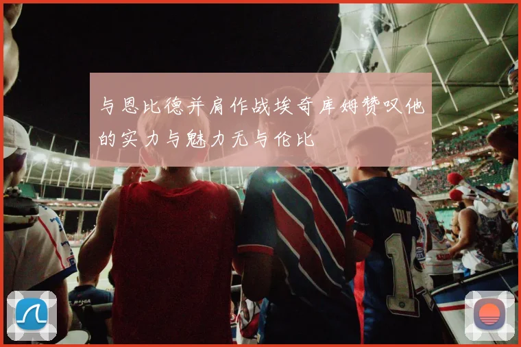 与恩比德并肩作战埃奇库姆赞叹他的实力与魅力无与伦比
