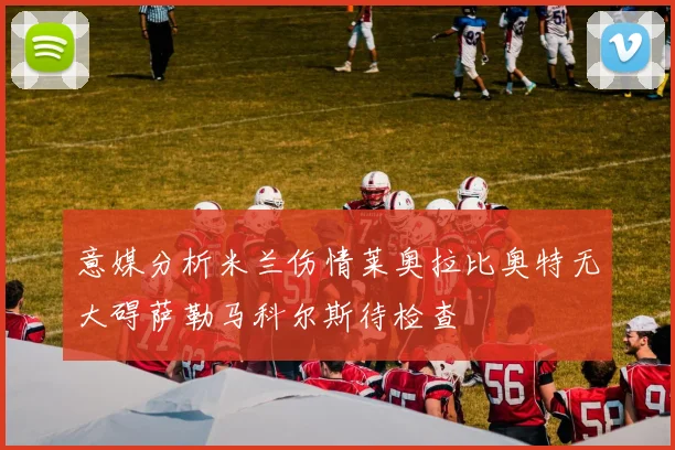 意媒分析米兰伤情莱奥拉比奥特无大碍萨勒马科尔斯待检查