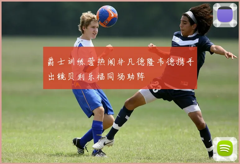 爵士训练营热闹非凡德隆韦德携手出镜贝利乐福同场助阵