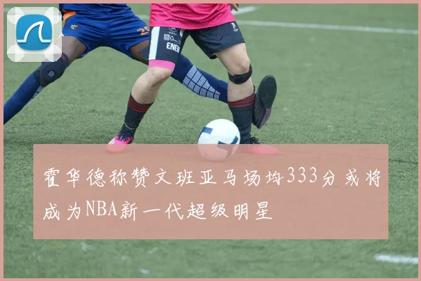 霍华德称赞文班亚马场均333分或将成为NBA新一代超级明星