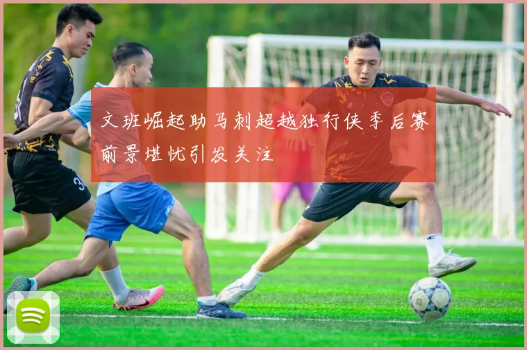 文班崛起助马刺超越独行侠季后赛前景堪忧引发关注