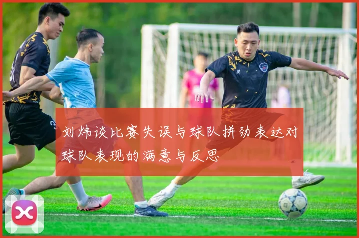 刘炜谈比赛失误与球队拼劲表达对球队表现的满意与反思