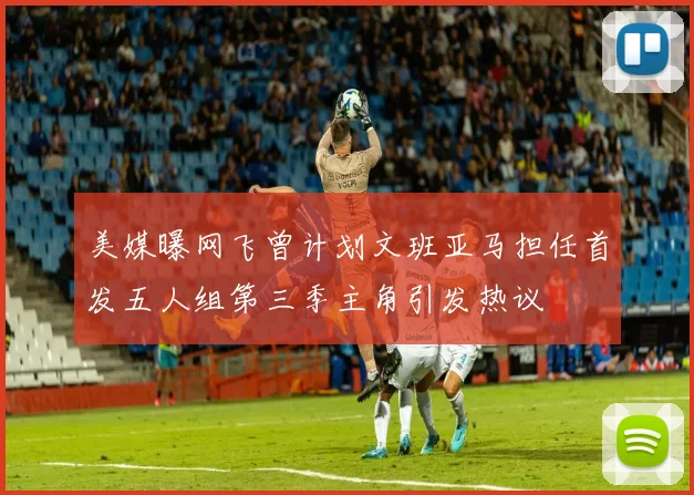 美媒曝网飞曾计划文班亚马担任首发五人组第三季主角引发热议