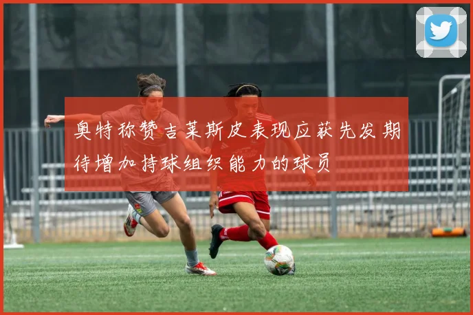 奥特称赞吉莱斯皮表现应获先发期待增加持球组织能力的球员