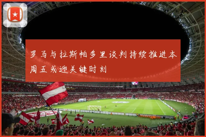 罗马与拉斯帕多里谈判持续推进本周五或迎关键时刻
