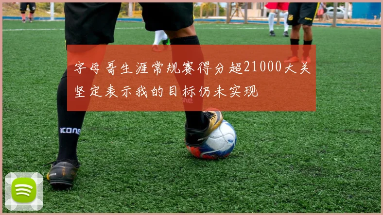 字母哥生涯常规赛得分超21000大关坚定表示我的目标仍未实现