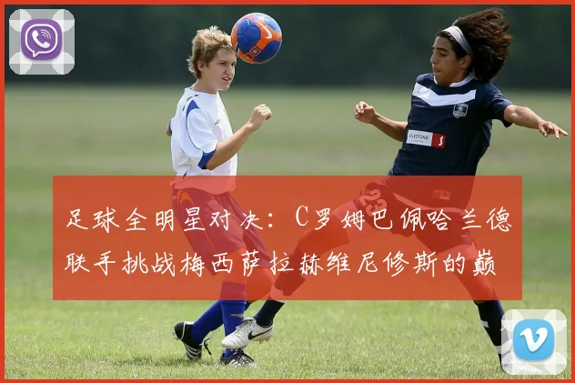 足球全明星对决：C罗姆巴佩哈兰德联手挑战梅西萨拉赫维尼修斯的巅峰之战
